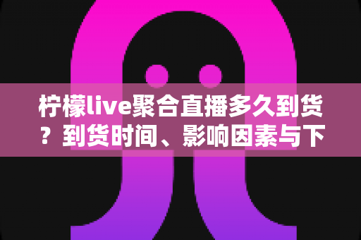 柠檬live聚合直播多久到货?到货时间、影响因素与下单避坑全解析 柠檬live聚合直播多久到货?到货时间、影响因素与下单避坑全解析