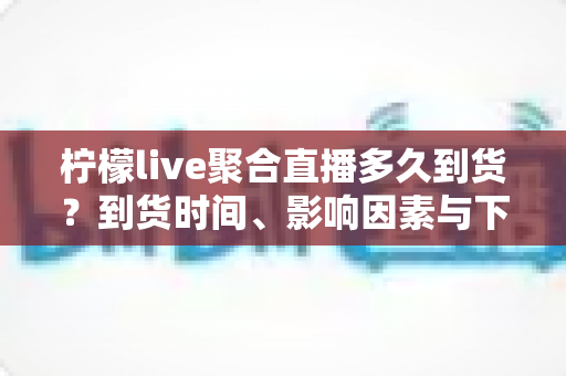 柠檬live聚合直播多久到货?到货时间、影响因素与下单避坑全解析 柠檬live聚合直播多久到货?到货时间、影响因素与下单避坑全解析