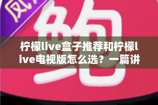 柠檬live盒子推荐和柠檬live电视版怎么选？一篇讲透的实用指南