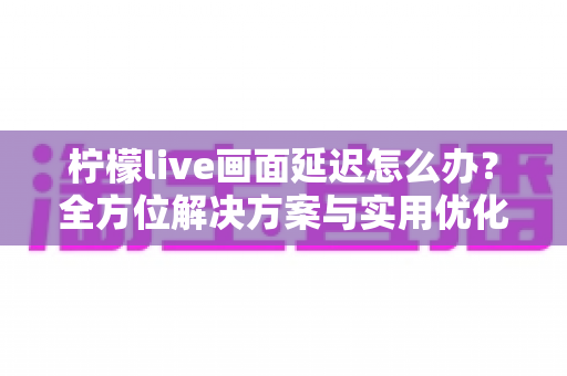 柠檬live画面延迟怎么办？全方位解决方案与实用优化技巧大公开