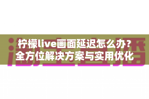 柠檬live画面延迟怎么办？全方位解决方案与实用优化技巧大公开