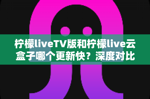 柠檬liveTV版和柠檬live云盒子哪个更新快？深度对比分析与实用指南