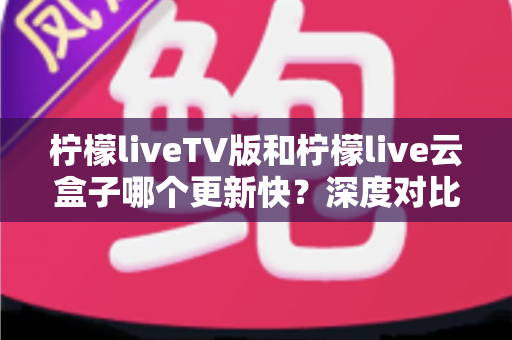 柠檬liveTV版和柠檬live云盒子哪个更新快？深度对比分析与实用指南