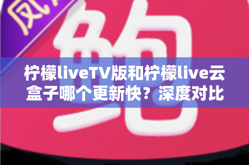 柠檬liveTV版和柠檬live云盒子哪个更新快？深度对比分析与实用指南