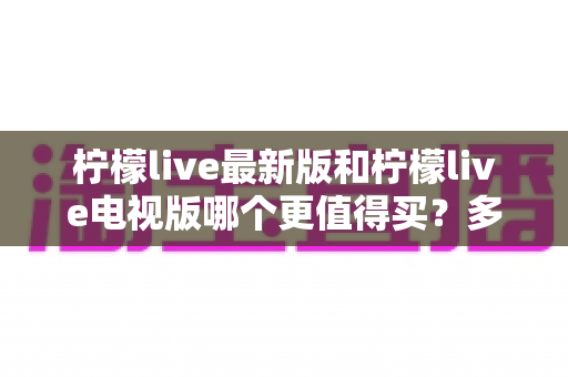 柠檬live最新版和柠檬live电视版哪个更值得买？多维度深度对比与选购指南