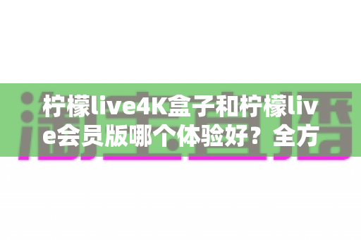 柠檬live4K盒子和柠檬live会员版哪个体验好？全方位深度对比评测帮你选对版本