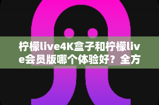 柠檬live4K盒子和柠檬live会员版哪个体验好？全方位深度对比评测帮你选对版本
