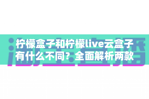 柠檬盒子和柠檬live云盒子有什么不同?全面解析两款热门观影工具的核心差异与选购指南 柠檬盒子和柠檬live云盒子有什么不同?全面解析两款热门观影工具的核心差异与选购指南