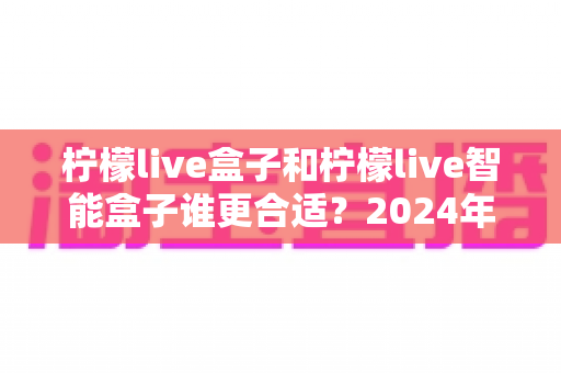 柠檬live盒子和柠檬live智能盒子谁更合适?2024年最全选购对比指南,看完不再纠结 柠檬live盒子和柠檬live智能盒子谁更合适?2024年最全选购对比指南,看完不再纠结