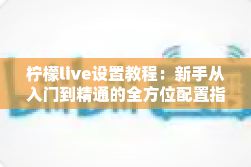 柠檬live设置教程：新手从入门到精通的全方位配置指南，快速开启高人气直播之旅