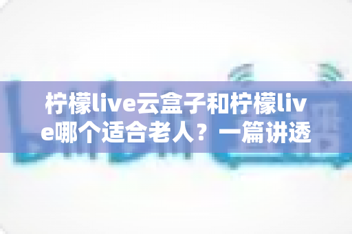 柠檬live云盒子和柠檬live哪个适合老人?一篇讲透选择思路的实用指南 柠檬live云盒子和柠檬live哪个适合老人?一篇讲透选择思路的实用指南
