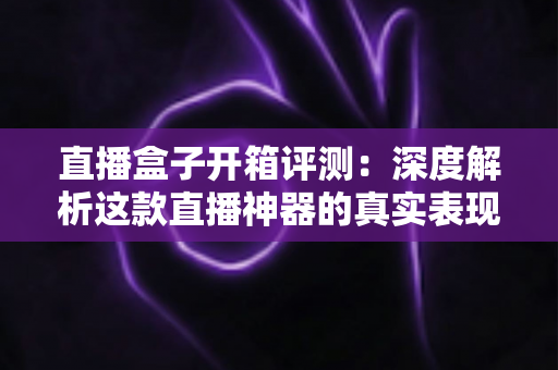直播盒子开箱评测:深度解析这款直播神器的真实表现与购买价值 直播盒子开箱评测:深度解析这款直播神器的真实表现与购买价值
