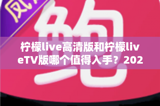 柠檬live高清版和柠檬liveTV版哪个值得入手?2025年最全对比评测与选购指南 柠檬live高清版和柠檬liveTV版哪个值得入手?2025年最全对比评测与选购指南