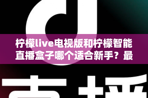 柠檬live电视版和柠檬智能直播盒子哪个适合新手?最全新手选购指南与上手攻略 柠檬live电视版和柠檬智能直播盒子哪个适合新手?最全新手选购指南与上手攻略