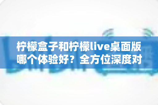 柠檬盒子和柠檬live桌面版哪个体验好?全方位深度对比评测帮你做出最佳选择 柠檬盒子和柠檬live桌面版哪个体验好?全方位深度对比评测帮你做出最佳选择
