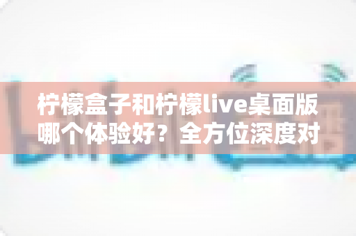 柠檬盒子和柠檬live桌面版哪个体验好？全方位深度对比评测帮你做出最佳选择
