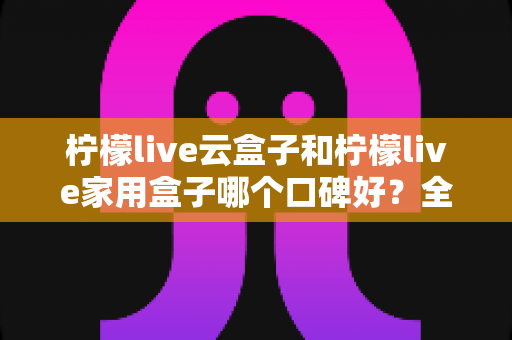柠檬live云盒子和柠檬live家用盒子哪个口碑好？全方位对比评测助你选对不选贵