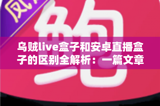 乌贼live盒子和安卓直播盒子的区别全解析：一篇文章帮你选对家用直播神器