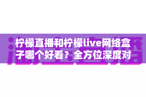 柠檬直播和柠檬live网络盒子哪个好看?全方位深度对比评测,帮你找到最适合的观影利器 柠檬直播和柠檬live网络盒子哪个好看?全方位深度对比评测,帮你找到最适合的观影利器