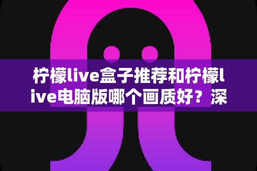 柠檬live盒子推荐和柠檬live电脑版哪个画质好？深度实测对比，帮你选对高清观影方案