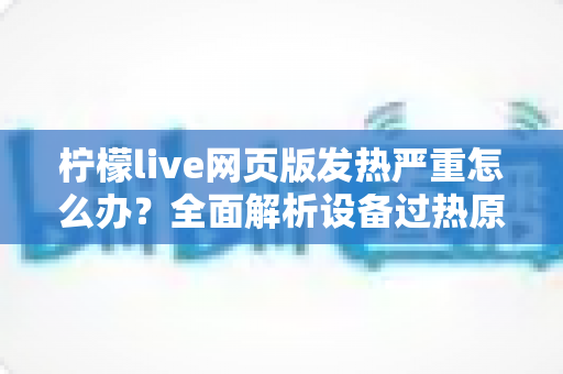 柠檬live网页版发热严重怎么办？全面解析设备过热原因与高效降温解决方案