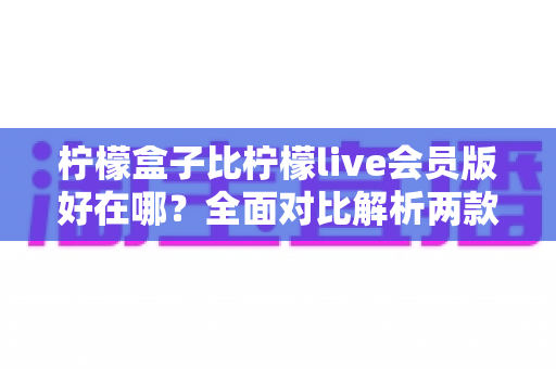 柠檬盒子比柠檬live会员版好在哪?全面对比解析两款应用的核心优势与选择指南 柠檬盒子比柠檬live会员版好在哪?全面对比解析两款应用的核心优势与选择指南