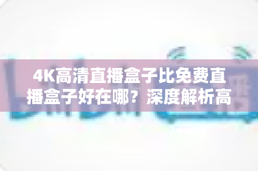 4K高清直播盒子比免费直播盒子好在哪?深度解析高清直播盒子的核心价值与选购建议 4K高清直播盒子比免费直播盒子好在哪?深度解析高清直播盒子的核心价值与选购建议