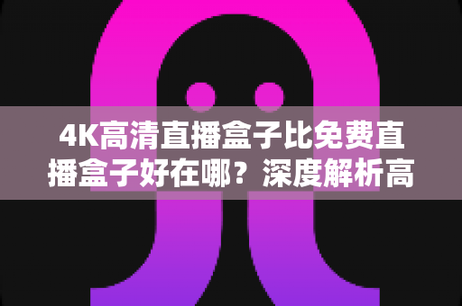 4K高清直播盒子比免费直播盒子好在哪？深度解析高清直播盒子的核心价值与选购建议