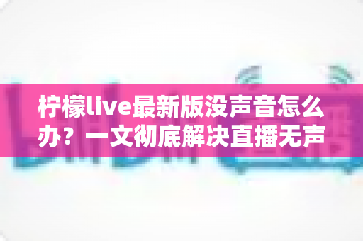 柠檬live最新版没声音怎么办?一文彻底解决直播无声困扰的实用指南 柠檬live最新版没声音怎么办?一文彻底解决直播无声困扰的实用指南