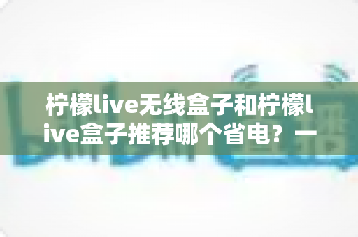 柠檬live无线盒子和柠檬live盒子推荐哪个省电?一文看懂两大热门机型的功耗差异与选购建议 柠檬live无线盒子和柠檬live盒子推荐哪个省电?一文看懂两大热门机型的功耗差异与选购建议