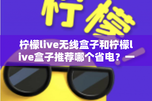 柠檬live无线盒子和柠檬live盒子推荐哪个省电?一文看懂两大热门机型的功耗差异与选购建议 柠檬live无线盒子和柠檬live盒子推荐哪个省电?一文看懂两大热门机型的功耗差异与选购建议