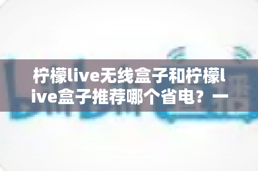 柠檬live无线盒子和柠檬live盒子推荐哪个省电?一文看懂两大热门机型的功耗差异与选购建议 柠檬live无线盒子和柠檬live盒子推荐哪个省电?一文看懂两大热门机型的功耗差异与选购建议