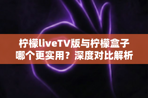 柠檬liveTV版与柠檬盒子哪个更实用?深度对比解析,帮你找到最省心的大屏观影方案 柠檬liveTV版与柠檬盒子哪个更实用?深度对比解析,帮你找到最省心的大屏观影方案