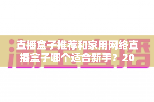 直播盒子推荐和家用网络直播盒子哪个适合新手?2025年新手主播设备选购完全指南 直播盒子推荐和家用网络直播盒子哪个适合新手?2025年新手主播设备选购完全指南