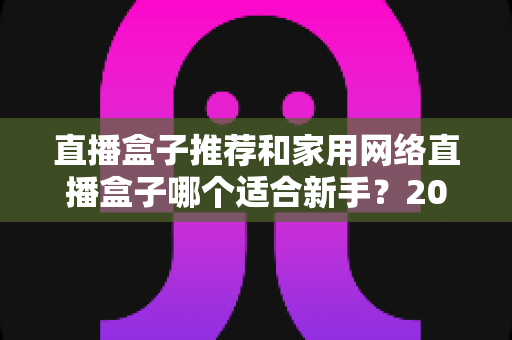 直播盒子推荐和家用网络直播盒子哪个适合新手？2025年新手主播设备选购完全指南