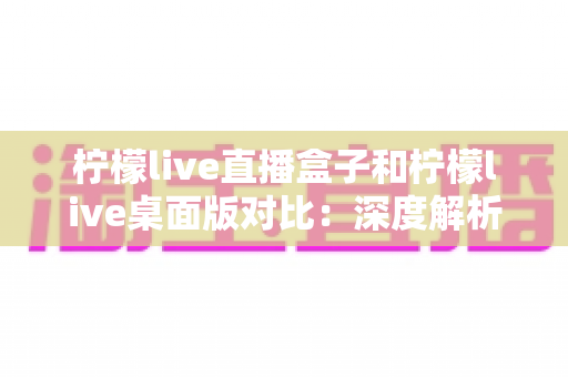 柠檬live直播盒子和柠檬live桌面版对比：深度解析功能差异与使用场景，帮你选出最适合的直播观影方案