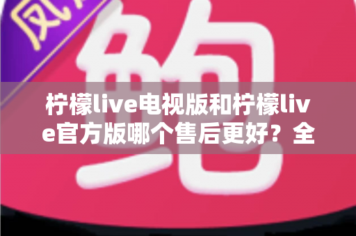柠檬live电视版和柠檬live官方版哪个售后更好?全维度深度对比与实用选择指南 柠檬live电视版和柠檬live官方版哪个售后更好?全维度深度对比与实用选择指南