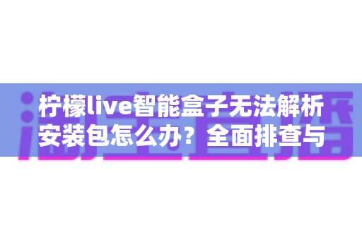 柠檬live智能盒子无法解析安装包怎么办?全面排查与修复指南助你轻松解决问题 柠檬live智能盒子无法解析安装包怎么办?全面排查与修复指南助你轻松解决问题