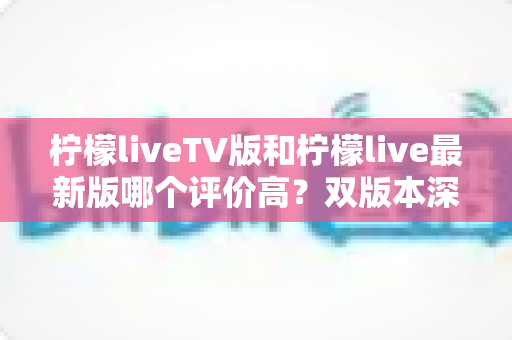 柠檬liveTV版和柠檬live最新版哪个评价高?双版本深度对比评测与选择指南 柠檬liveTV版和柠檬live最新版哪个评价高?双版本深度对比评测与选择指南