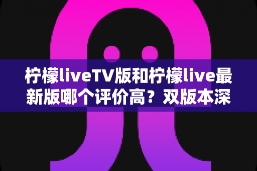 柠檬liveTV版和柠檬live最新版哪个评价高？双版本深度对比评测与选择指南