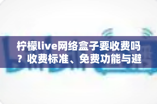 柠檬live网络盒子要收费吗?收费标准、免费功能与避坑指南全面解析 柠檬live网络盒子要收费吗?收费标准、免费功能与避坑指南全面解析