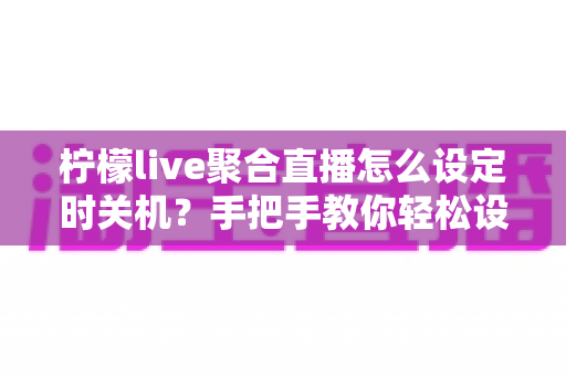 柠檬live聚合直播怎么设定时关机？手把手教你轻松设置睡眠定时关闭功能