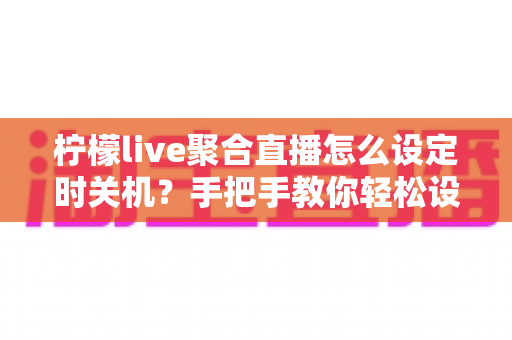 柠檬live聚合直播怎么设定时关机？手把手教你轻松设置睡眠定时关闭功能