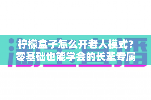 柠檬盒子怎么开老人模式？零基础也能学会的长辈专属界面设置全攻略