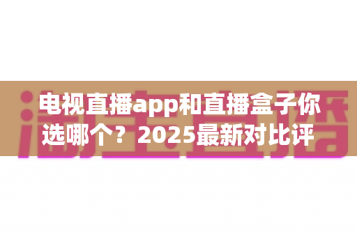 电视直播app和直播盒子你选哪个?2025最新对比评测与家庭选购指南 电视直播app和直播盒子你选哪个?2025最新对比评测与家庭选购指南