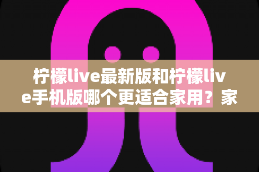 柠檬live最新版和柠檬live手机版哪个更适合家用?家用场景深度对比与实用选购指南 柠檬live最新版和柠檬live手机版哪个更适合家用?家用场景深度对比与实用选购指南