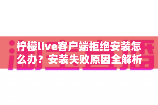 柠檬live客户端拒绝安装怎么办？安装失败原因全解析与快速解决指南