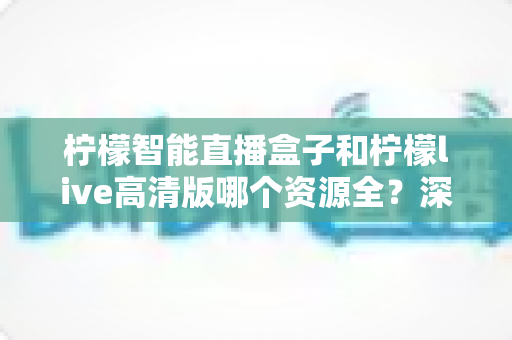 柠檬智能直播盒子和柠檬live高清版哪个资源全?深度对比解析帮你一次选对 柠檬智能直播盒子和柠檬live高清版哪个资源全?深度对比解析帮你一次选对