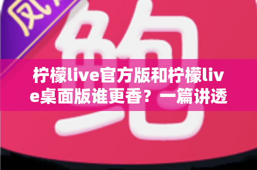 柠檬live官方版和柠檬live桌面版谁更香?一篇讲透两版差异的深度对比与选择指南 柠檬live官方版和柠檬live桌面版谁更香?一篇讲透两版差异的深度对比与选择指南