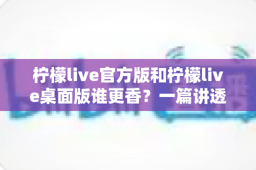柠檬live官方版和柠檬live桌面版谁更香？一篇讲透两版差异的深度对比与选择指南